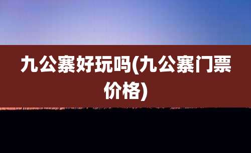 九公寨好玩吗(九公寨门票价格)