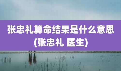张忠礼算命结果是什么意思(张忠礼 医生)