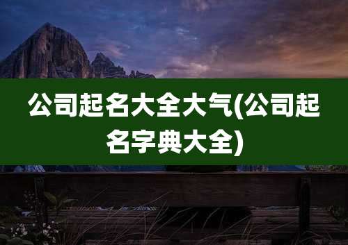 公司起名大全大气(公司起名字典大全)