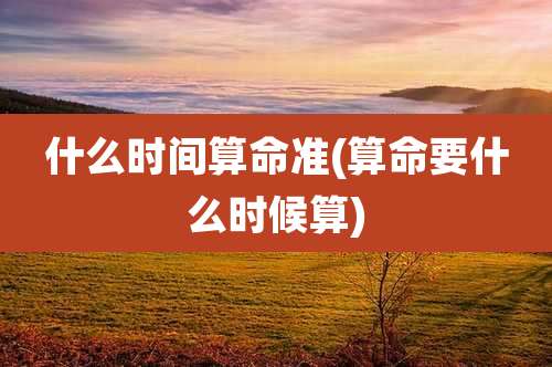 什么时间算命准(算命要什么时候算)