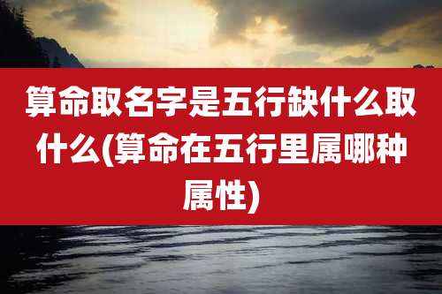 算命取名字是五行缺什么取什么(算命在五行里属哪种属性)