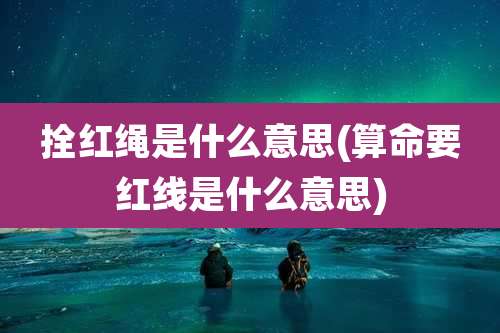 拴红绳是什么意思(算命要红线是什么意思)