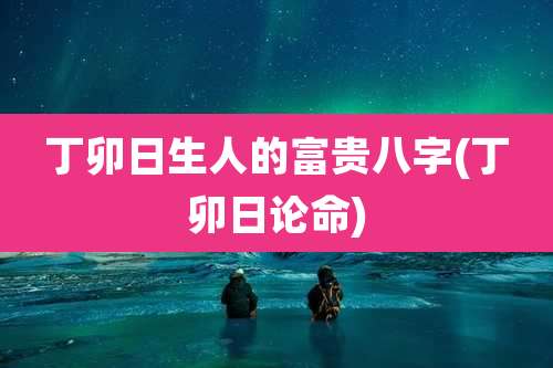丁卯日生人的富贵八字(丁卯日论命)