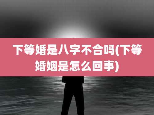 下等婚是八字不合吗(下等婚姻是怎么回事)