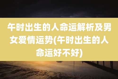 午时出生的人命运解析及男女爱情运势(午时出生的人命运好不好)