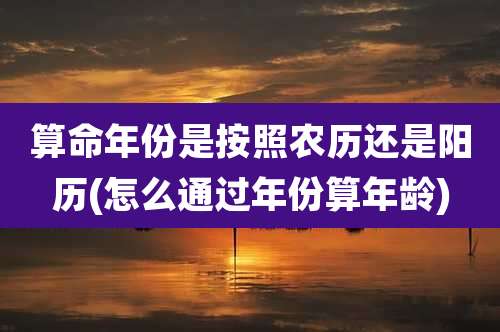 算命年份是按照农历还是阳历(怎么通过年份算年龄)