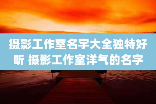 摄影工作室名字大全独特好听 摄影工作室洋气的名字
