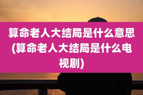 算命老人大结局是什么意思(算命老人大结局是什么电视剧)