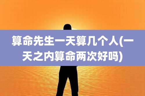 算命先生一天算几个人(一天之内算命两次好吗)