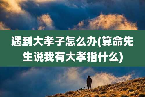 遇到大孝子怎么办(算命先生说我有大孝指什么)