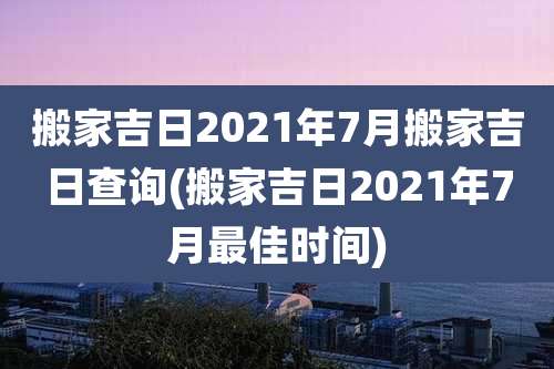 搬家吉日2021年7月搬家吉日查询(搬家吉日2021年7月最佳时间)