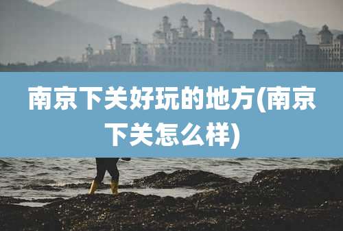 南京下关好玩的地方(南京下关怎么样)