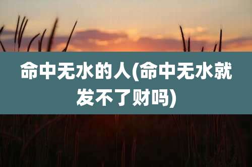 命中无水的人(命中无水就发不了财吗)
