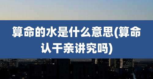 算命的水是什么意思(算命认干亲讲究吗)
