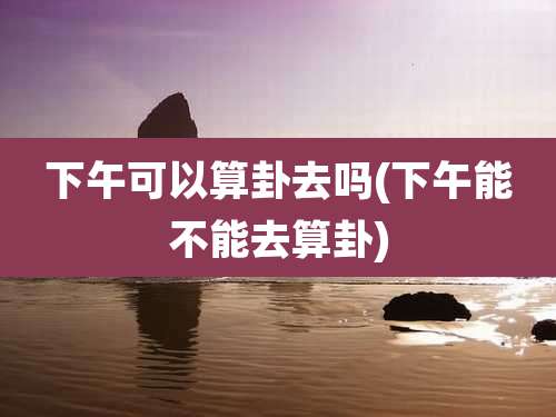 下午可以算卦去吗(下午能不能去算卦)