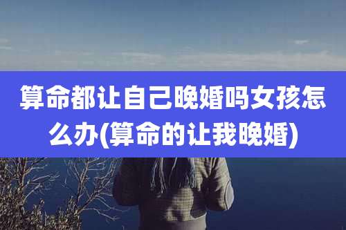 算命都让自己晚婚吗女孩怎么办(算命的让我晚婚)