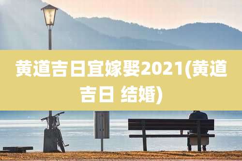 黄道吉日宜嫁娶2021(黄道吉日 结婚)