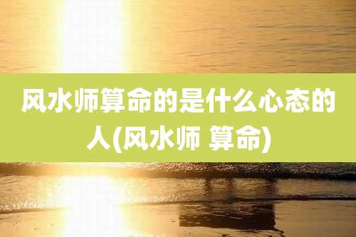 风水师算命的是什么心态的人(风水师 算命)