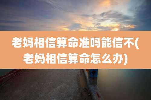 老妈相信算命准吗能信不(老妈相信算命怎么办)
