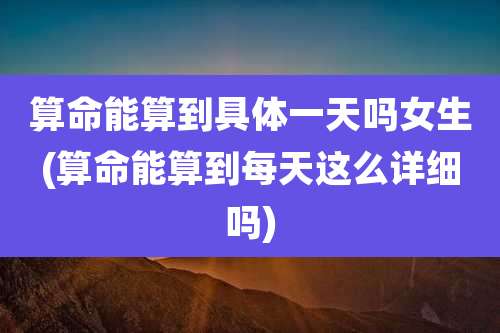 算命能算到具体一天吗女生(算命能算到每天这么详细吗)