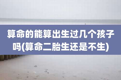 算命的能算出生过几个孩子吗(算命二胎生还是不生)