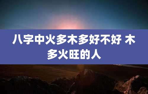 八字中火多木多好不好 木多火旺的人