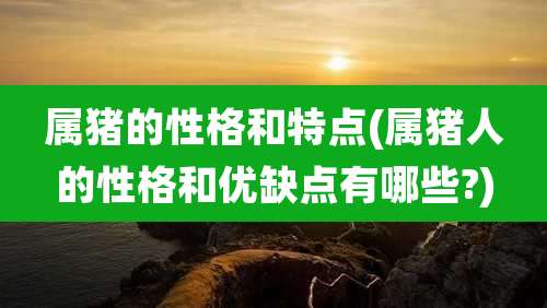 属猪的性格和特点(属猪人的性格和优缺点有哪些?)