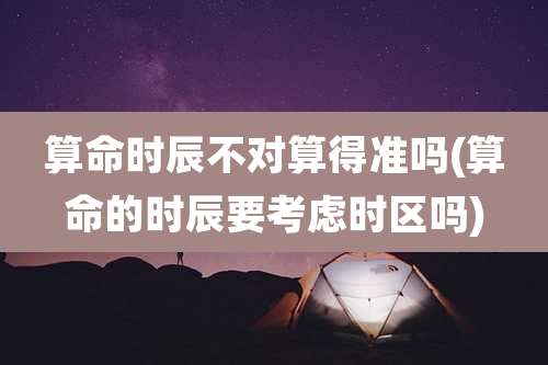 算命时辰不对算得准吗(算命的时辰要考虑时区吗)
