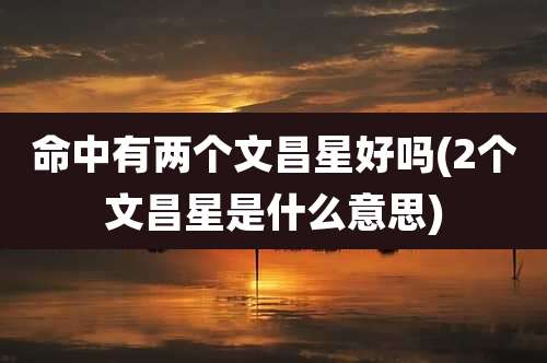 命中有两个文昌星好吗(2个文昌星是什么意思)