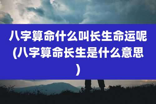 八字算命什么叫长生命运呢(八字算命长生是什么意思)