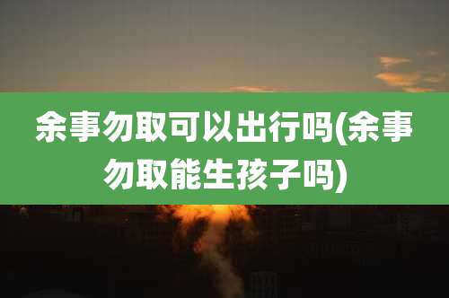 余事勿取可以出行吗(余事勿取能生孩子吗)