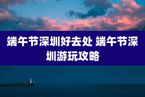 端午节深圳好去处 端午节深圳游玩攻略