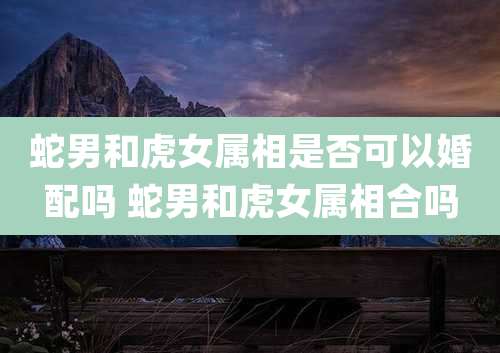 蛇男和虎女属相是否可以婚配吗 蛇男和虎女属相合吗