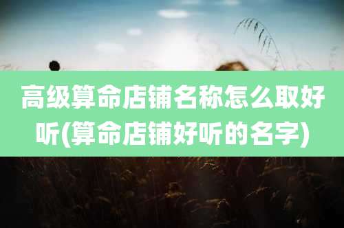 高级算命店铺名称怎么取好听(算命店铺好听的名字)