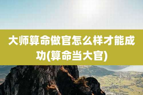 大师算命做官怎么样才能成功(算命当大官)