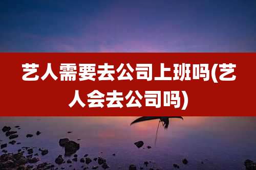 艺人需要去公司上班吗(艺人会去公司吗)