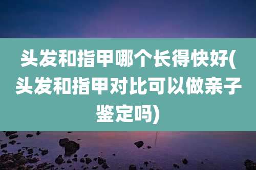 头发和指甲哪个长得快好(头发和指甲对比可以做亲子鉴定吗)