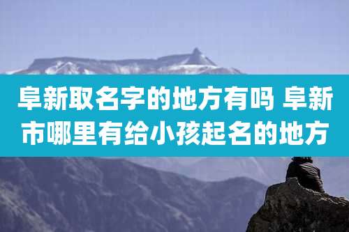 阜新取名字的地方有吗 阜新市哪里有给小孩起名的地方