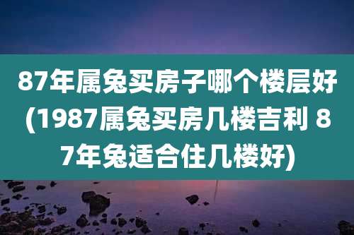 87年属兔买房子哪个楼层好(1987属兔买房几楼吉利 87年兔适合住几楼好)