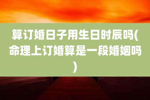 算订婚日子用生日时辰吗(命理上订婚算是一段婚姻吗)