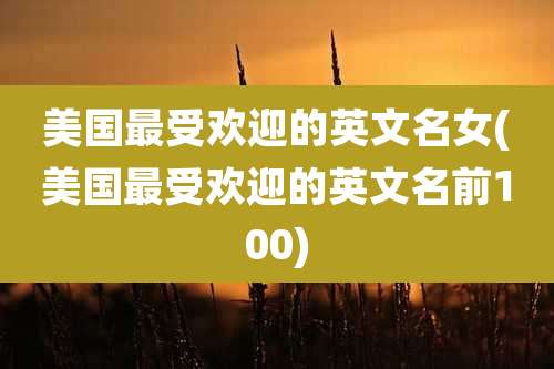 美国最受欢迎的英文名女(美国最受欢迎的英文名前100)