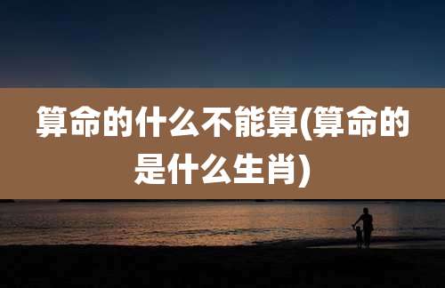 算命的什么不能算(算命的是什么生肖)