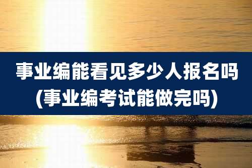 事业编能看见多少人报名吗(事业编考试能做完吗)