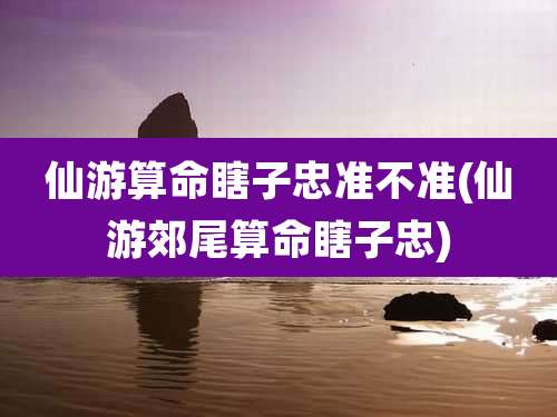 仙游算命瞎子忠准不准(仙游郊尾算命瞎子忠)