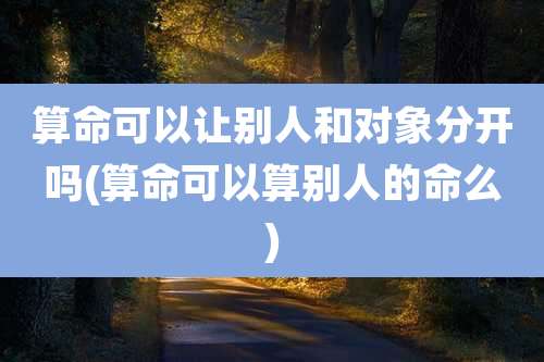 算命可以让别人和对象分开吗(算命可以算别人的命么)