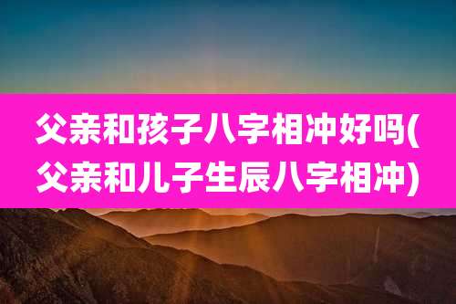 父亲和孩子八字相冲好吗(父亲和儿子生辰八字相冲)