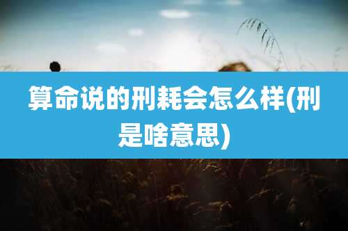 算命说的刑耗会怎么样(刑是啥意思)