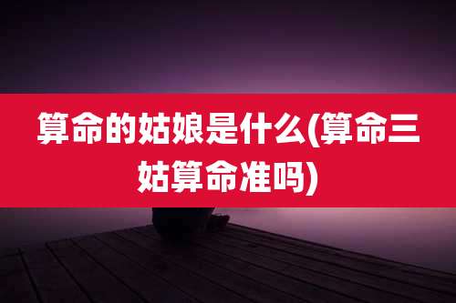 算命的姑娘是什么(算命三姑算命准吗)