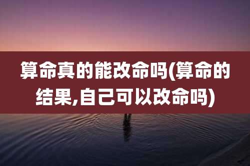 算命真的能改命吗(算命的结果,自己可以改命吗)