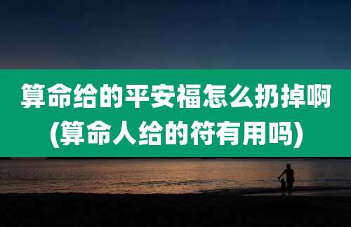 算命给的平安福怎么扔掉啊(算命人给的符有用吗)